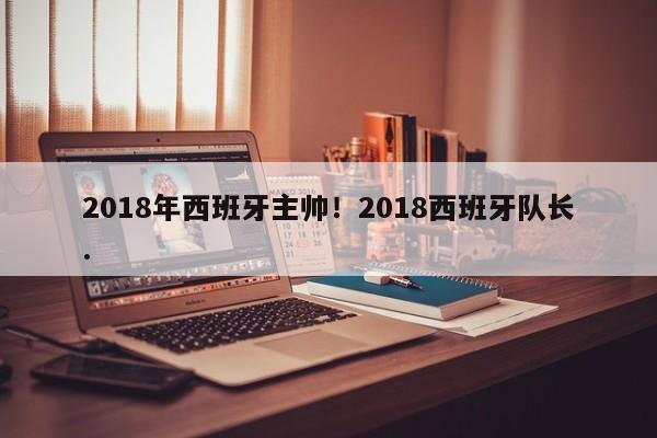 2018年西班牙主帅！2018西班牙队长.